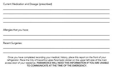 Inside: current medication and dosage, allergies that you have, recent surgeries. Once you have completed recording your medical, history, place this report on the front of your refrigerator. Place the City of Kawartha Lakes Paramedic sticker on the upper left side of the main access door of your residence. PARAMEDICS WILL NEED THIS INFORMATION IF YOU ARE UNABLE TO COMMUNICATE AT THE TIME OF THE EMERGENCY