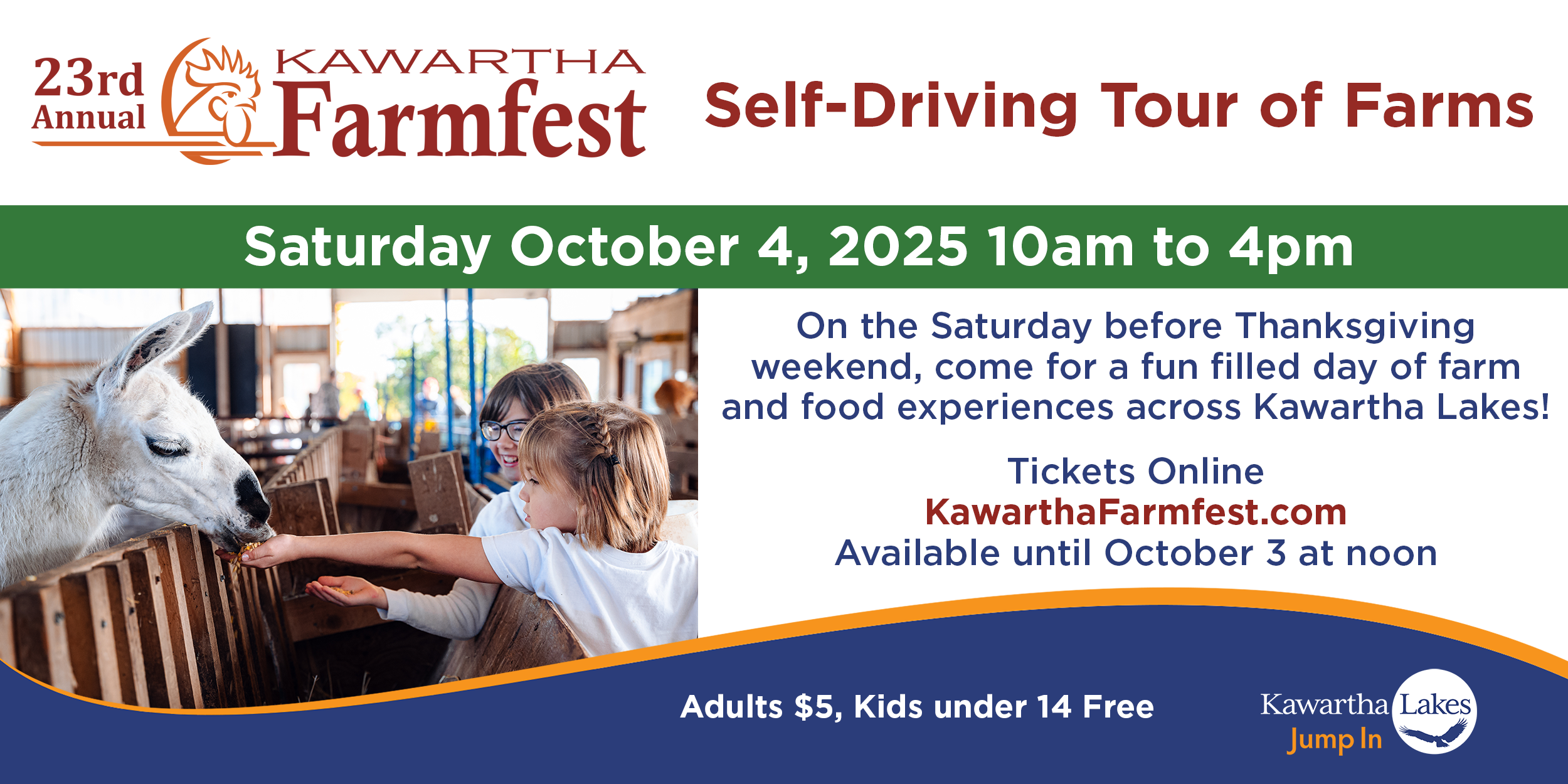 23rd Annual Kawartha Farmfest Self-Driving Tour of Farms, Saturday October 4, 2025 10am to 4pm. On the Saturday before Thanksgiving weekend, come for a fun filled day of farm and food experiences across Kawartha Lakes! Tickets online at www.kawarthafarmfest.com. Available until October 3 at noon. Adults $5, Kids under 14 Free. Image of two girls feeding a llama grain, and Kawartha Lakes Jump In logo with osprey image.