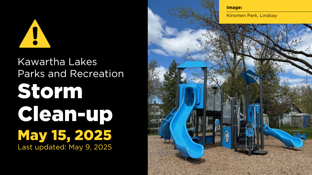 Kawartha Lakes – Parks and Recreation outdoor spaces took a huge hit during the Ice Storm and closed due to significant damage and safety concerns.  As the municipality shifts into Storm Clean-up, these outdoor spaces will slowly begin to open. Parks and Recreation will be sharing weekly updates stating which spaces are open and which spaces remain closed.  Please see below updates as of May 15, 2025:  Open Trails Rotary Trail: King Street to Logie Street in Lindsay  Logie Street to Golden Mile Road, Lindsay: Small section of the Victoria Rail Trail South Corridor.  All other trails within Kawartha Lakes remain closed to all motorized and non-motorized traffic (including pedestrians), until further notice.  For mapping of these areas, please check out our Interactive Trails Map.  Open Cemeteries Argyle Cemetery 425 Glenarm Road, Woodville  Bexley Cemetery 532 Doyle Road, Bexley  Burnt River Cemetery 104 Burnt River Road, Burnt River  Lake Dalyrmple Cemetery 474 Lake Dalrymple Road  St. James Cemetery/Park 11 Head Street, Fenelon Falls  St. Thomas Cemetery 15 Balsam Lake Drive, Kirkfield  Anglican Burying Gr. 1950 Sturgeon Road, Dunsford  Bethel Cemetery 629 Golf Course Road, Janetville  Buckley Cemetery 461 Monarch Road  Dunsford United 1981 Sturgeon Road, Dunsford  James Williamson 1802 Road. 46, Argyle  Manilla Cemetery 5 Edward Street, Manilla  Manilla Presbyterian 16 Church Street South, Manilla  McLaren Cemetery 1016 Monarch Road  North Valentia Cemetery 363 Valentia Road, Little Britain  St. Alban's Anglican 2 St. Alban's Road  Coboconk Cemetery 70 Albert Street, Coboconk  Old Kinmount Cemetery 4011 County Road 121, Kinmount  Pine Grove Cemetery 5 Hilton's Point Road, Norland  Mud Lake Cemetery 121 McNabb Road, Sebright  Sadowa United Cemetery 7478 Sadowa Road, Dalton  Lake View Cemetery 1672 Kirkfield Road, Kirkfield  South Valentia Cemetery 79 Shiloh Lane, Little Britain  All other Cemeteries within Kawartha Lakes remain closed until further notice.  Open Docks and Boat Launches Front Street East (Gordons Marina) 49 Front Street East, Bobcaygeon  Rivera Park 83 St. Paul Street, Lindsay  Old Mill Park (Municipal Dock) 16 Kent Street East, Lindsay  Pleasant Point North end of Pleasant Point Road, past Rose Street and Leslie Frost Lane (Former Fenelon Township)  Nayoro Park East end of George Street, and 45 Durham Street East, Lindsay  Emily Creek 2210 CKL Road 36 at intersection of Emily Creek Road, Dunsford  Highview Estates 41 Marilyn Crescent, Emily  Lakeview 1262 Kings Wharf Road and Lakeview Crescent, Dunsford  Omemee Marina Colborne Street, Omemee  Cowans Bay 902 Peace Road and Cowans Drive (west side of bridge).  Omemee Boat Launch George Street South at Omemee Municipal Park  Coulson Park Washburn Island Washburn Island Road and Pleasant View Crescent  O'Reilly Lane O'Reilly Lane, Valentia  Sam's Municipal Dock Hazel Street between McLernon Street and Hollyvill Boulevard, Thurstonia  All other Boat Launches within Kawartha Lakes remain closed until further notice.  Parks - North Parks open for use: Bobcaygeon: Tommy Anderson Park 94 Dunn Street, Bobcaygeon  Riverview Park 25 River Park Drive, Bobcaygeon  Bolton Street Park Bolton Street, Bobcaygeon  Wilderness Park Bobcaygeon  Henderson Park 28 Front Street, Bobcaygeon  Bobcaygeon Community Centre  Forbert Memorial Pool and Workout Centre, Bobcaygeon  Coboconk: Coboconk Legion Park Highway 35 North, Coboconk  Baddow Community Centre  Fenelon Falls: Garnet Graham Park 98 Francis Street East, Fenelon Falls    Cameron Park 17 Cameron Road, Fenelon Falls  Russ Baptiste Park 151 Colborne Street, Fenelon Falls  Hickory Beach Park Hickory Beach Road, Fenelon Falls  McAlpine Park Crane Bay Road, Fenelon Falls  Fenelon Falls Community Centre  Kinmount: Kinmount Community Centre  Kirkfield:  Victoria Road Park 44 Blanchard's Road, Kirkfield  Norland:  Norland Library Park 3448 County Road 45, Norland  Ward Memorial Park 7675 Highway 35, Norland  Mud Turtle Dam Park Nevision Road, Norland  Elliot Falls 7734 Highway 35 North, Norland  Woodville: Woodville Park 104 Union Street, Woodville  Woodville Town Hall 100A King Street, Woodville  Woodville/Eldon Community Centre  All other Parks within Kawartha Lakes North Boundary and not listed remain closed until further notice.  Parks - Central Parks that remain closed: Kawartha Park 30 Adelaide Street North, Lindsay  Marlene James Park 59 Parkside Drive, Lindsay  Rivera Park 83 St. Paul Street, Lindsay  Broad Street Park 9 Broad Street, Lindsay  Elgin Park 162 Angeline Street North, Lindsay  George Street Park 25 George Street West, Lindsay  Hogan Park 25 Dominion Drive, Lindsay  Joan Park 12 Richard Avenue, Lindsay  Marlene James Park 59 Parkside Drive, Lindsay  Mayor Flynn Park 28 Edwin Street, Lindsay  Northlin Park 150 Albert Street North, Lindsay  Ops Community Centre 2569 Highway 7, Lindsay  Shaft Park 89 Lindsay Street North, Lindsay  Springdale Gardens 49 Champlain Blvd, Lindsay  Wilfred Hogan Park 26 Dominion Drive, Lindsay  All other Parks within the Central Boundary (Lindsay) are open.  Parks - South Parks open for use: O'Reilly Lane 60 O'Reilly Lane, Little Britain  Pleasant Point Chickadee Court, Little Britain  Arnold Park Birchcliffe Avenue and Hilltop Street, Dunsford  Thurstonia Park Across from 35 Hazel Street  Dunsford Park 30 Thurston Street, Dunsford  Emily/Omemee Arena 212 Sturgeon, Omemee  Irene Penchen Located between 40 and 42 Leslie Frost Ln. PP)  Janetville Park Pigeon Creek Road and Janetville Road, Janetville  Janetville Park (firehall) Janetville Road, Janetville  Laura Thurston Campbell Park 89 Dunsford Road, Dusnford  Little Britain Community Centre 9 Arena Road, Little Britain  Manvers Arena  Mariposa Estates 36 Nonquon Drive, Little Britain  Nimigon Park Bradley Street, Pontypool  Oakwood Community Centre 1010 Eldon Road, Oakwood  Pinewood Park Pontypool Subdivision  Reabro Park Peace Road, Emily  Valentia Ball Park 132 Elm Tree Road, Valentia  Janetville Community Centre  All other Parks within the South Boundary and not listed remain closed until further notice.  Forest Tracts All Forest Tracts within Kawartha Lakes remain closed until further notice.  ---  For more information regarding Parks and Recreation Storm Clean-up Updates please email us, or call us at 705-324-9411 extension 1301.  Jump In and connect with Parks and Recreation! Follow us on Facebook.  - 30 -  Media Inquiries  Media are welcome to visit our Media Portal for high resolution images.
